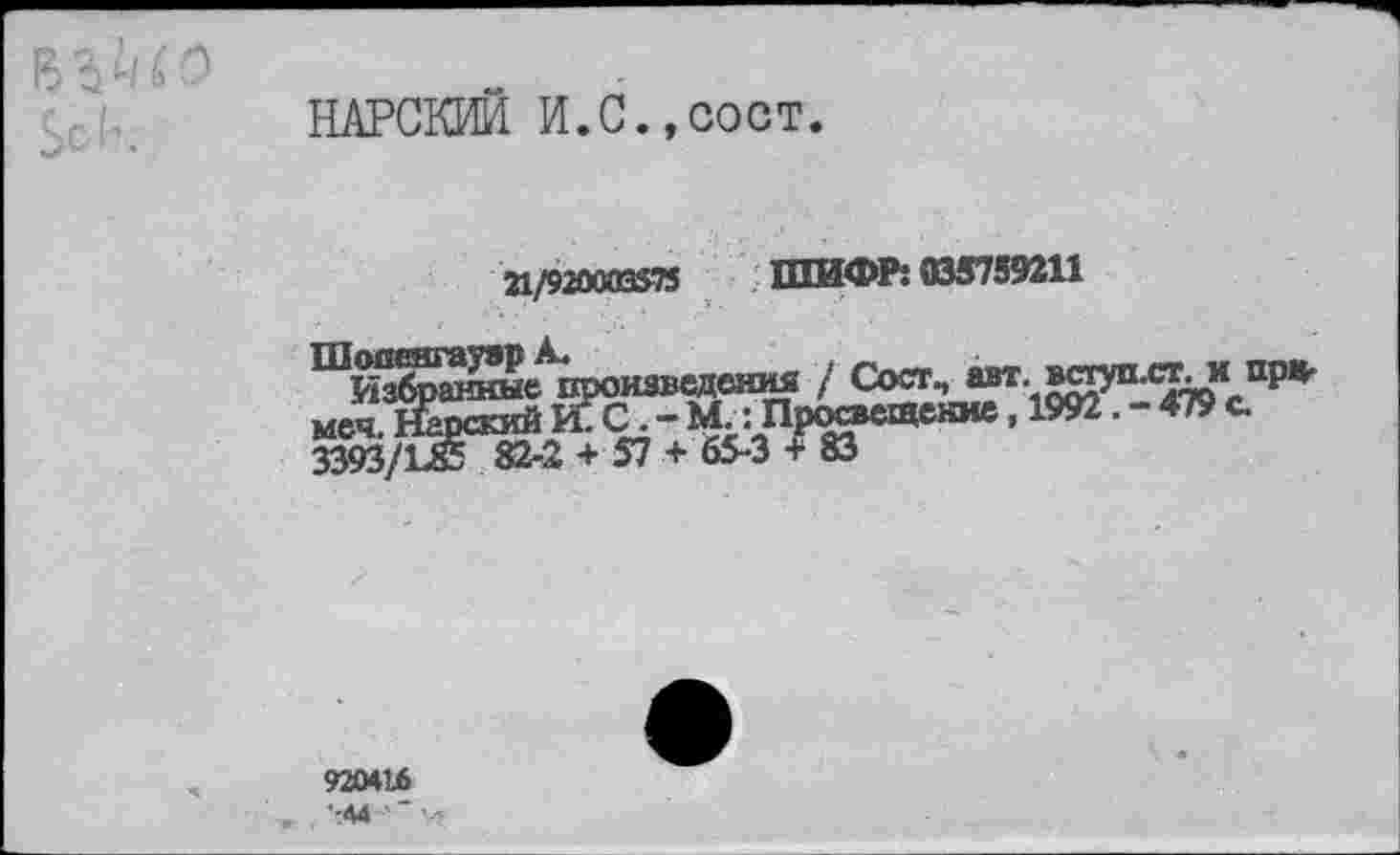 ﻿В £/ 6 о $ск
НАРСКИЙ И.С.,сост.
21/920003375 ШИФР: 035739211
Шопенгауэр А.
Избранные в меч. Нарский и 3393/1-85 82-2
(СИНЯ / Сост, авт. вступ.ст. и при-[.; Просвещение, 1992. - 479 с.
920416
-44 '* ■